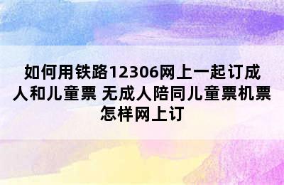 如何用铁路12306网上一起订成人和儿童票 无成人陪同儿童票机票怎样网上订